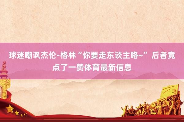 球迷嘲讽杰伦-格林“你要走东谈主咯~” 后者竟点了一赞体育最新信息