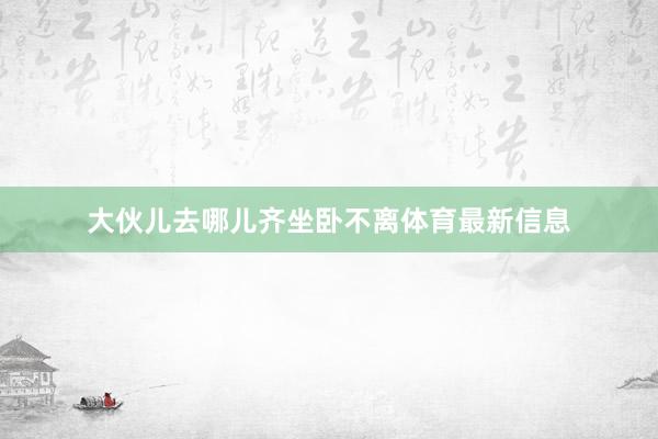 大伙儿去哪儿齐坐卧不离体育最新信息