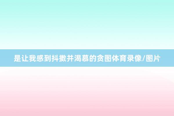 是让我感到抖擞并渴慕的贪图体育录像/图片