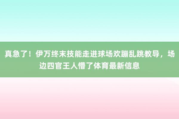 真急了！伊万终末技能走进球场欢蹦乱跳教导，场边四官王人懵了体育最新信息