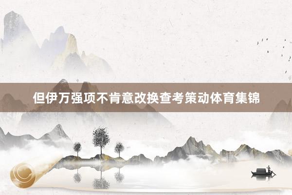 但伊万强项不肯意改换查考策动体育集锦