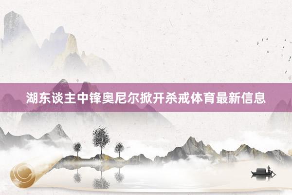 湖东谈主中锋奥尼尔掀开杀戒体育最新信息