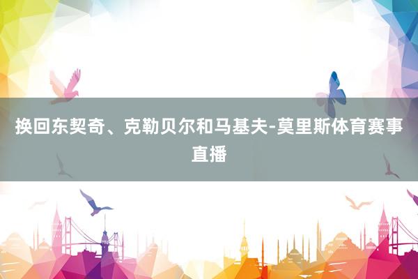 换回东契奇、克勒贝尔和马基夫-莫里斯体育赛事直播