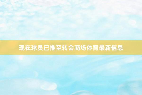 现在球员已推至转会商场体育最新信息