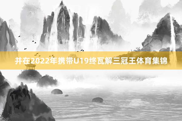 并在2022年携带U19终瓦解三冠王体育集锦