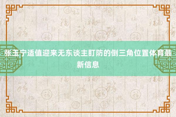 张玉宁适值迎来无东谈主盯防的倒三角位置体育最新信息