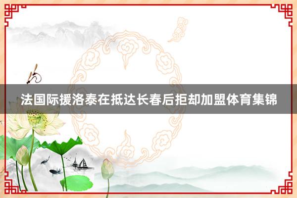 法国际援洛泰在抵达长春后拒却加盟体育集锦