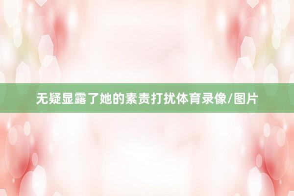 无疑显露了她的素责打扰体育录像/图片