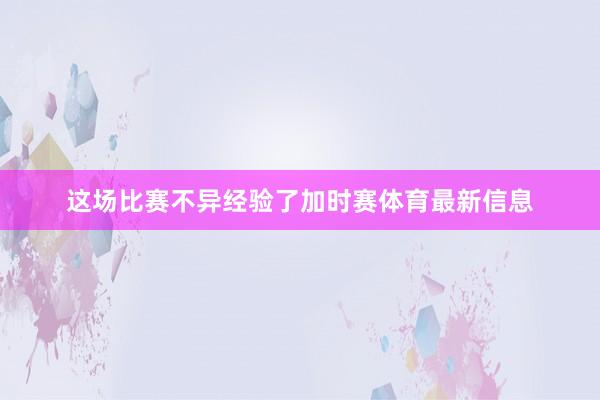 这场比赛不异经验了加时赛体育最新信息
