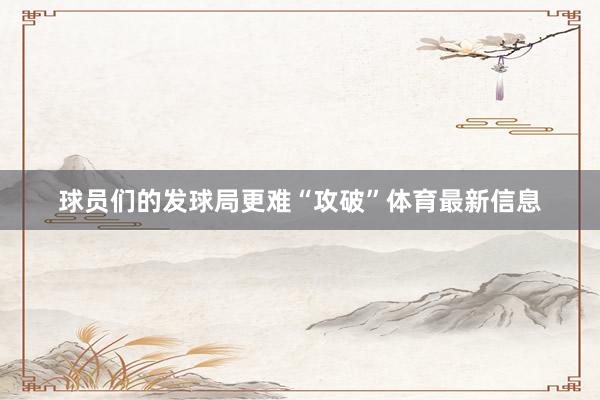 球员们的发球局更难“攻破”体育最新信息