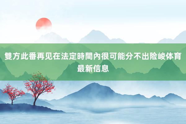 雙方此番再见在法定時間內很可能分不出险峻体育最新信息