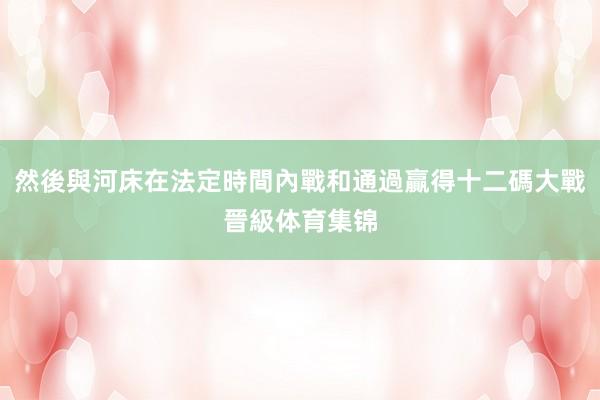 然後與河床在法定時間內戰和通過贏得十二碼大戰晉級体育集锦