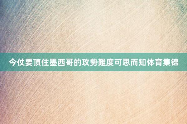 今仗要頂住墨西哥的攻勢難度可思而知体育集锦