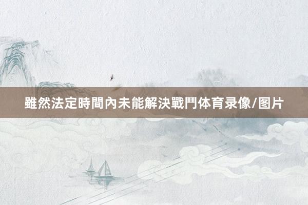雖然法定時間內未能解決戰鬥体育录像/图片