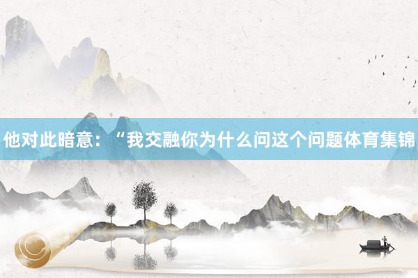 他对此暗意：“我交融你为什么问这个问题体育集锦