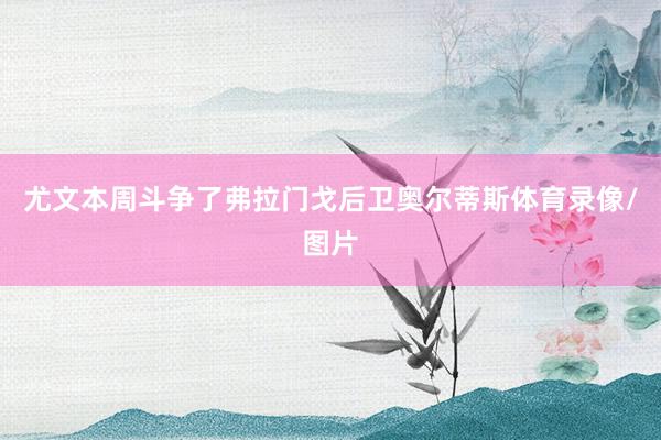 尤文本周斗争了弗拉门戈后卫奥尔蒂斯体育录像/图片