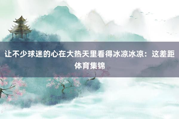 让不少球迷的心在大热天里看得冰凉冰凉：这差距体育集锦