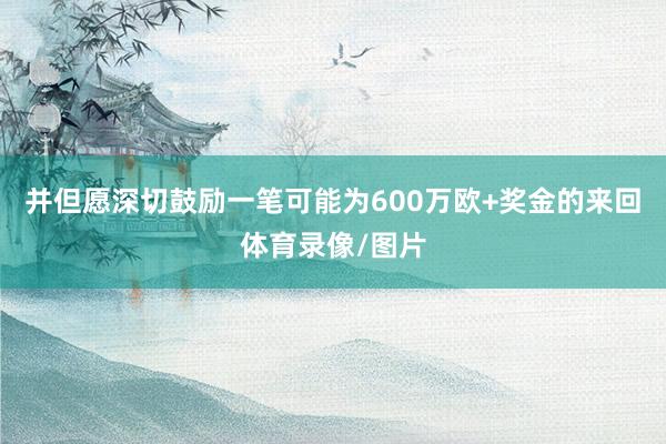 并但愿深切鼓励一笔可能为600万欧+奖金的来回体育录像/图片
