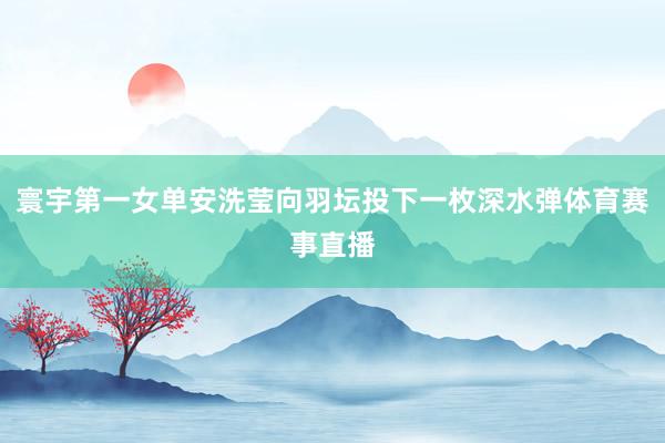 寰宇第一女单安洗莹向羽坛投下一枚深水弹体育赛事直播