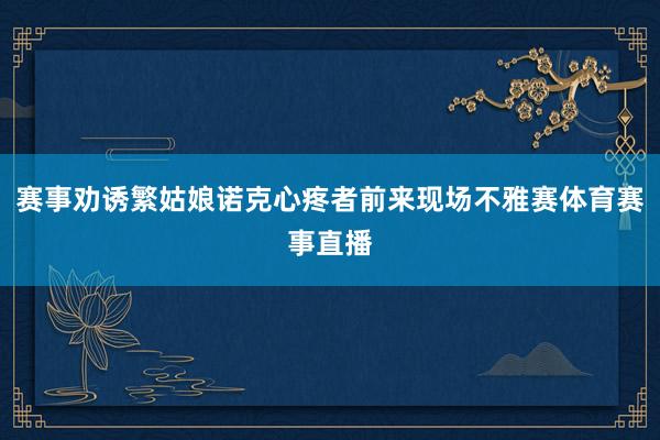 赛事劝诱繁姑娘诺克心疼者前来现场不雅赛体育赛事直播