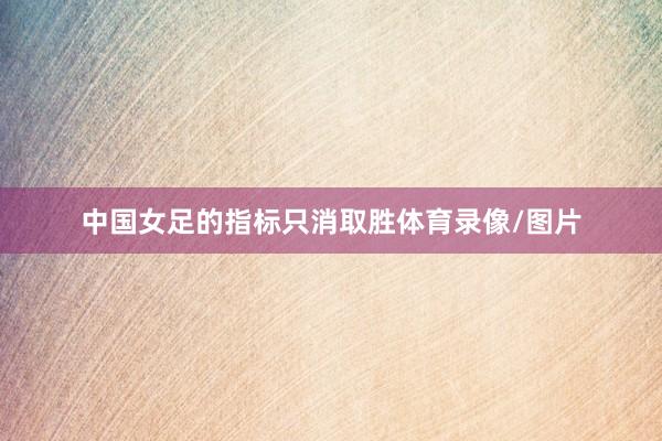 中国女足的指标只消取胜体育录像/图片