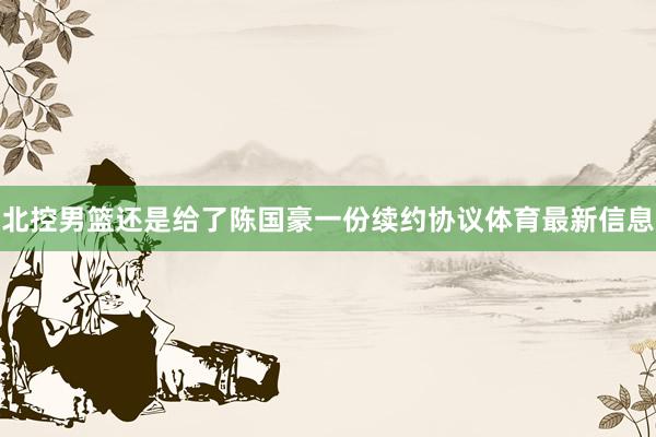 北控男篮还是给了陈国豪一份续约协议体育最新信息