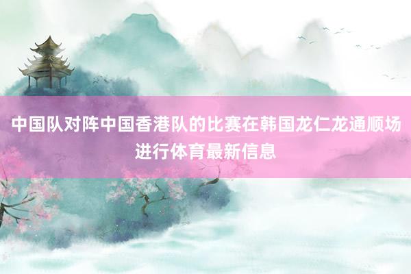 中国队对阵中国香港队的比赛在韩国龙仁龙通顺场进行体育最新信息