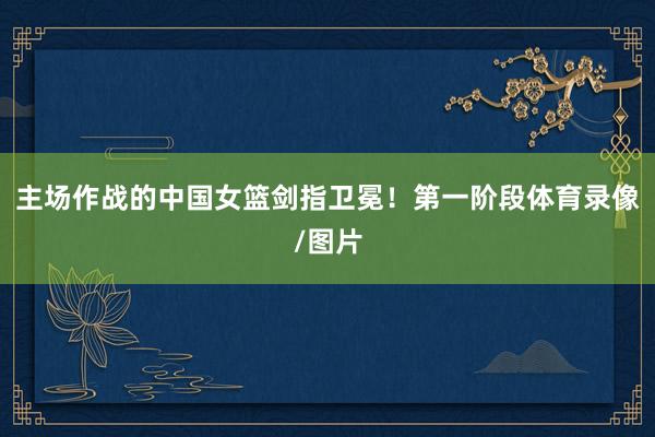 主场作战的中国女篮剑指卫冕！第一阶段体育录像/图片
