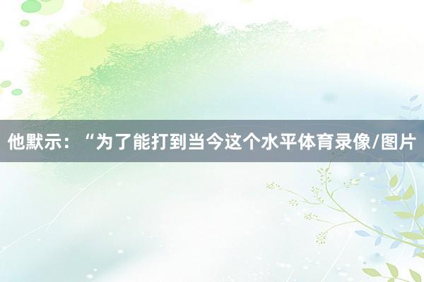 他默示：“为了能打到当今这个水平体育录像/图片