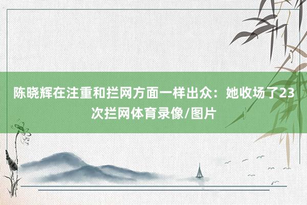 陈晓辉在注重和拦网方面一样出众：她收场了23次拦网体育录像/图片