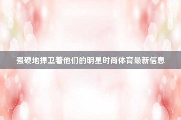 强硬地捍卫着他们的明星时尚体育最新信息