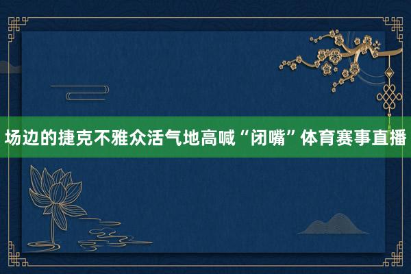场边的捷克不雅众活气地高喊“闭嘴”体育赛事直播