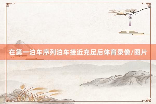在第一泊车序列泊车接近充足后体育录像/图片