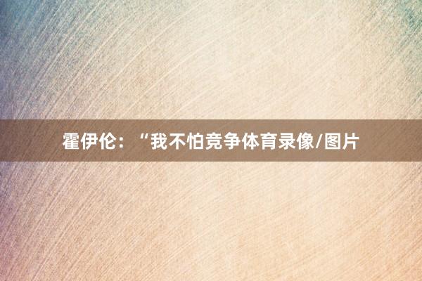 霍伊伦：“我不怕竞争体育录像/图片