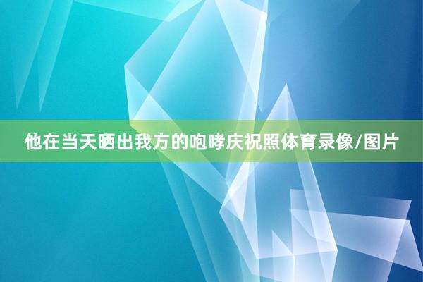 他在当天晒出我方的咆哮庆祝照体育录像/图片
