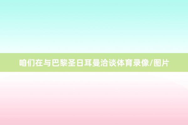 咱们在与巴黎圣日耳曼洽谈体育录像/图片