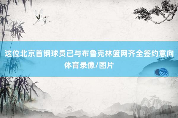 这位北京首钢球员已与布鲁克林篮网齐全签约意向体育录像/图片
