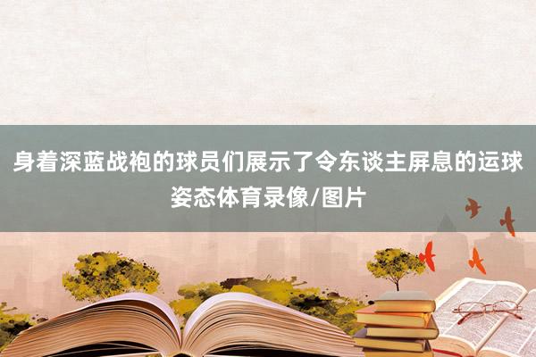 身着深蓝战袍的球员们展示了令东谈主屏息的运球姿态体育录像/图片