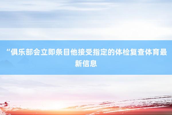 “俱乐部会立即条目他接受指定的体检复查体育最新信息