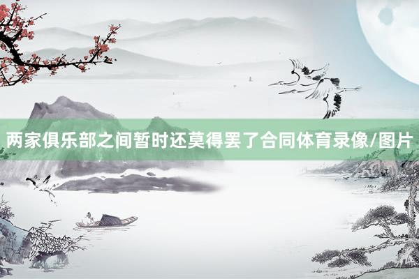 两家俱乐部之间暂时还莫得罢了合同体育录像/图片