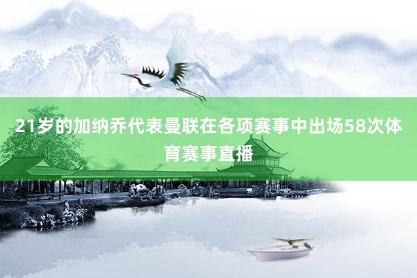 21岁的加纳乔代表曼联在各项赛事中出场58次体育赛事直播