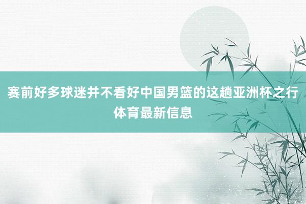 赛前好多球迷并不看好中国男篮的这趟亚洲杯之行体育最新信息
