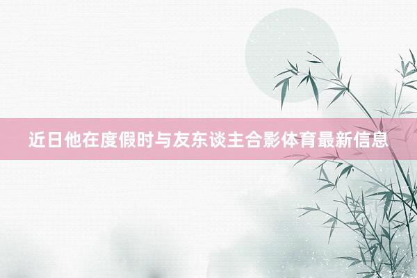 近日他在度假时与友东谈主合影体育最新信息