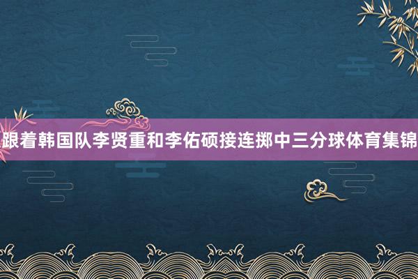 跟着韩国队李贤重和李佑硕接连掷中三分球体育集锦