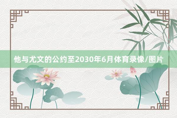 他与尤文的公约至2030年6月体育录像/图片