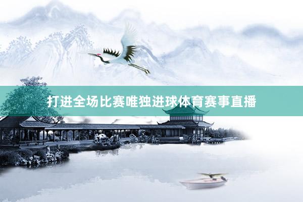 打进全场比赛唯独进球体育赛事直播