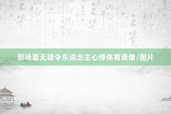 那场面无疑令东说念主心悸体育录像/图片