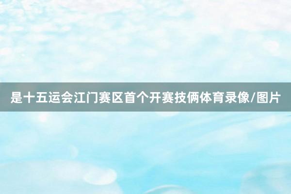 是十五运会江门赛区首个开赛技俩体育录像/图片