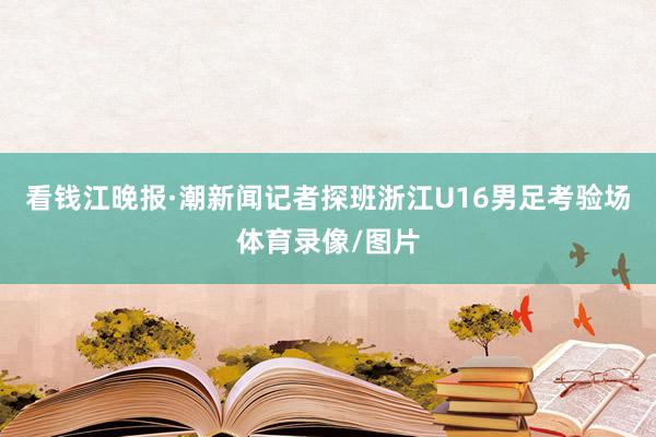 看钱江晚报·潮新闻记者探班浙江U16男足考验场体育录像/图片