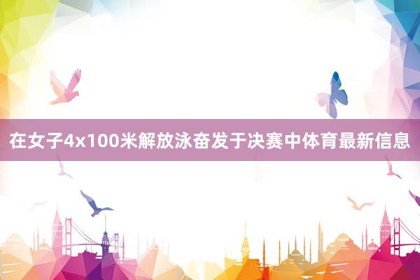 在女子4x100米解放泳奋发于决赛中体育最新信息